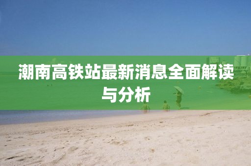 潮南高铁站最新消息全面解读与分析