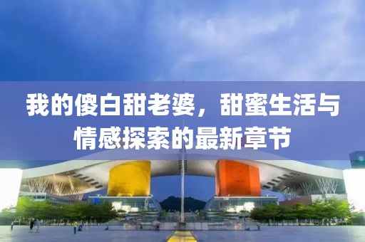 我的傻白甜老婆，甜蜜生活与情感探索的最新章节