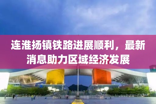 连淮扬镇铁路进展顺利，最新消息助力区域经济发展