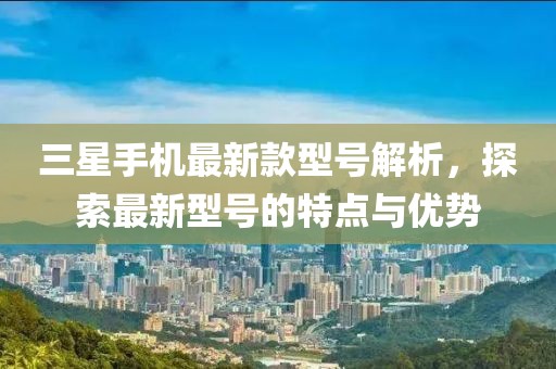 三星手机最新款型号解析，探索最新型号的特点与优势