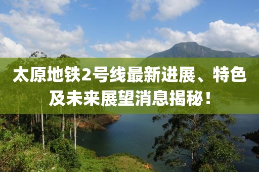 太原地铁2号线最新进展、特色及未来展望消息揭秘！