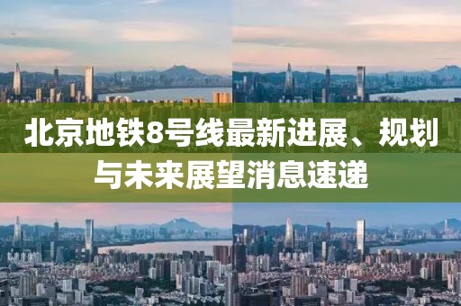 北京地铁8号线最新进展、规划与未来展望消息速递