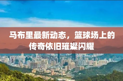 马布里最新动态，篮球场上的传奇依旧璀璨闪耀