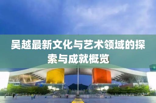 吴越最新文化与艺术领域的探索与成就概览