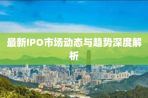最新IPO市场动态与趋势深度解析
