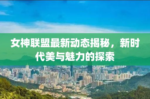 女神联盟最新动态揭秘，新时代美与魅力的探索