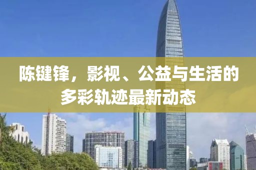 陈键锋，影视、公益与生活的多彩轨迹最新动态