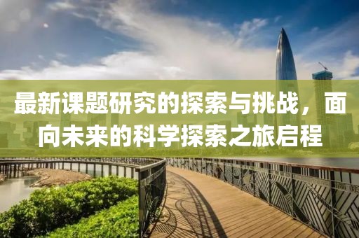最新课题研究的探索与挑战，面向未来的科学探索之旅启程