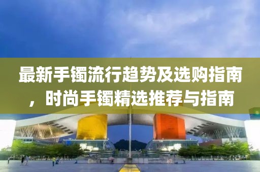 最新手镯流行趋势及选购指南，时尚手镯精选推荐与指南