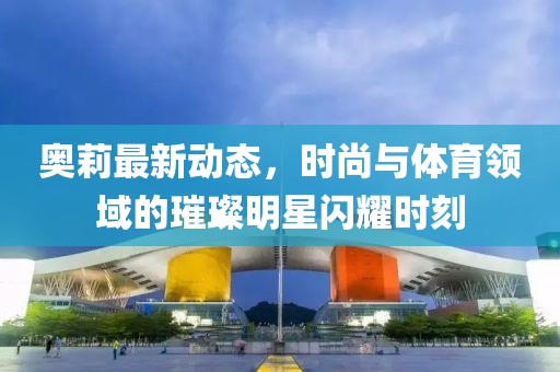 奥莉最新动态，时尚与体育领域的璀璨明星闪耀时刻