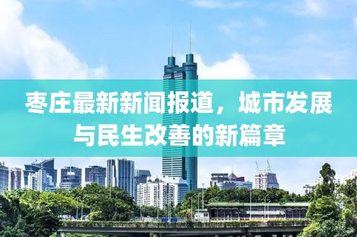 枣庄最新新闻报道，城市发展与民生改善的新篇章