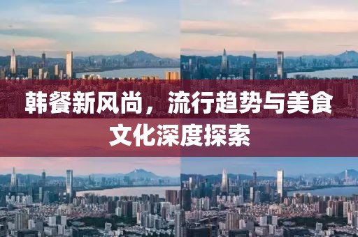 韩餐新风尚，流行趋势与美食文化深度探索