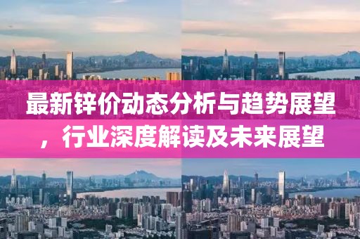 最新锌价动态分析与趋势展望，行业深度解读及未来展望