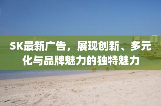 SK最新广告，展现创新、多元化与品牌魅力的独特魅力