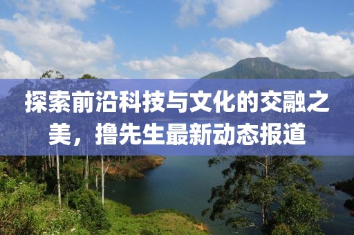 探索前沿科技与文化的交融之美，撸先生最新动态报道