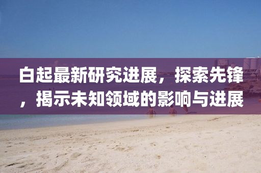 白起最新研究进展，探索先锋，揭示未知领域的影响与进展