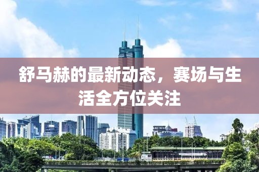 舒马赫的最新动态，赛场与生活全方位关注