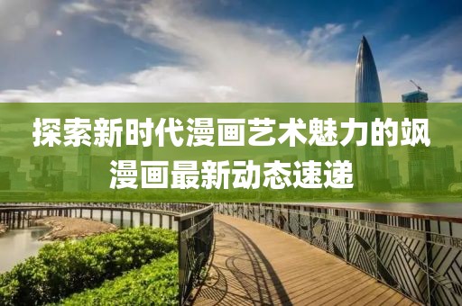 探索新时代漫画艺术魅力的飒漫画最新动态速递