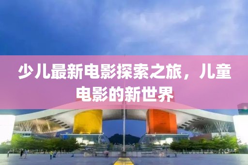 少儿最新电影探索之旅，儿童电影的新世界
