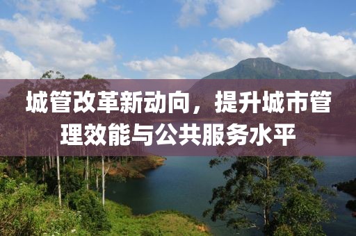 城管改革新动向，提升城市管理效能与公共服务水平