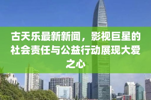 古天乐最新新闻，影视巨星的社会责任与公益行动展现大爱之心