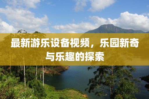 最新游乐设备视频，乐园新奇与乐趣的探索