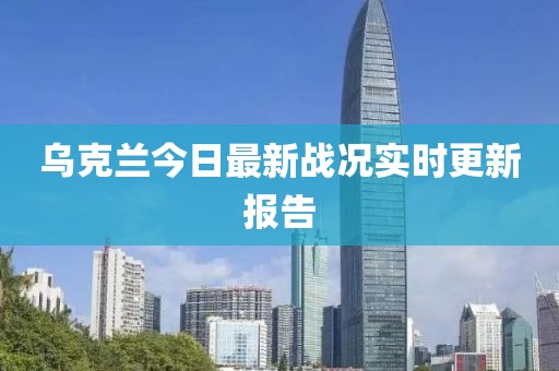 乌克兰今日最新战况实时更新报告