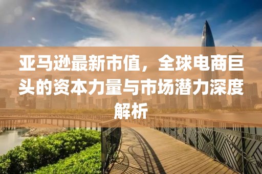 亚马逊最新市值，全球电商巨头的资本力量与市场潜力深度解析