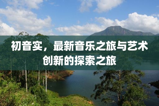 初音实，最新音乐之旅与艺术创新的探索之旅