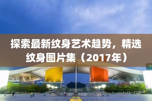 探索最新纹身艺术趋势，精选纹身图片集（2017年）