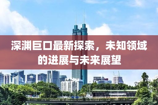 深渊巨口最新探索，未知领域的进展与未来展望