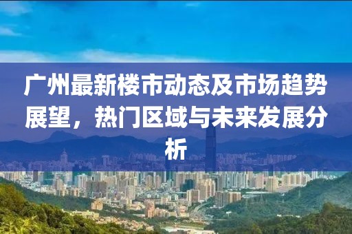 广州最新楼市动态及市场趋势展望，热门区域与未来发展分析