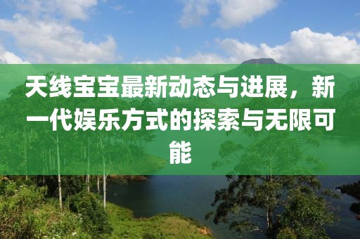 天线宝宝最新动态与进展，新一代娱乐方式的探索与无限可能