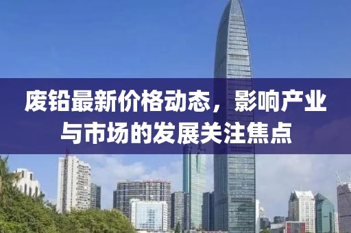 废铅最新价格动态，影响产业与市场的发展关注焦点