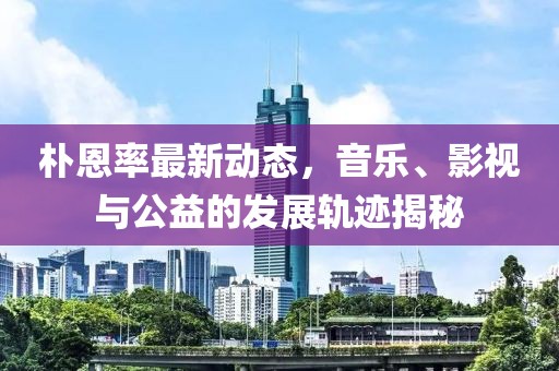 朴恩率最新动态，音乐、影视与公益的发展轨迹揭秘