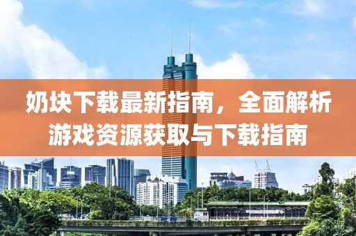 奶块下载最新指南，全面解析游戏资源获取与下载指南
