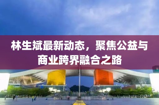 林生斌最新动态，聚焦公益与商业跨界融合之路