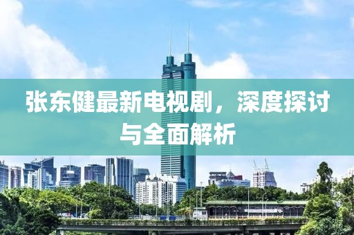 张东健最新电视剧，深度探讨与全面解析