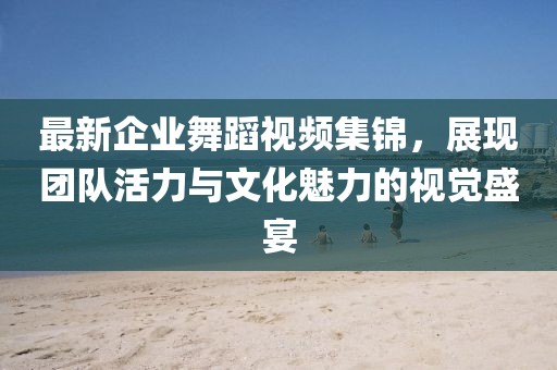 最新企业舞蹈视频集锦，展现团队活力与文化魅力的视觉盛宴