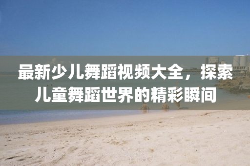 最新少儿舞蹈视频大全，探索儿童舞蹈世界的精彩瞬间