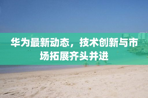 华为最新动态，技术创新与市场拓展齐头并进