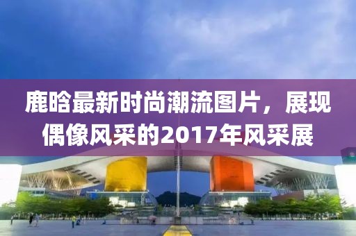 鹿晗最新时尚潮流图片，展现偶像风采的2017年风采展