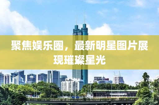 聚焦娱乐圈，最新明星图片展现璀璨星光