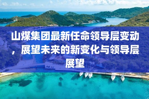 山煤集团最新任命领导层变动，展望未来的新变化与领导层展望