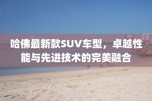 哈佛最新款SUV车型，卓越性能与先进技术的完美融合