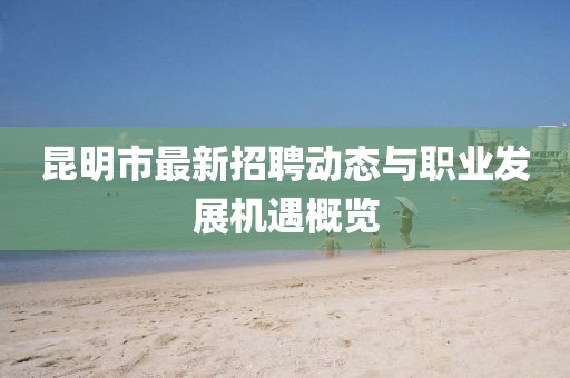 昆明市最新招聘动态与职业发展机遇概览