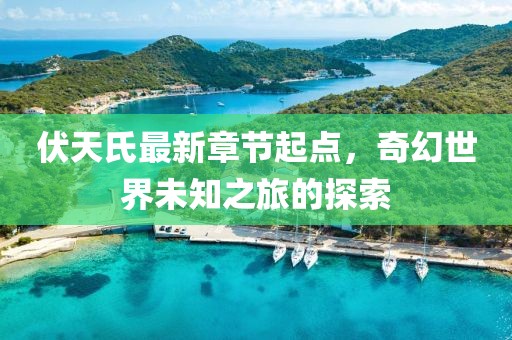 伏天氏最新章节起点，奇幻世界未知之旅的探索