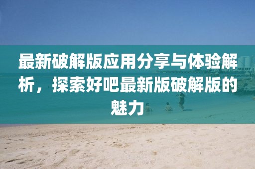 最新破解版应用分享与体验解析，探索好吧最新版破解版的魅力