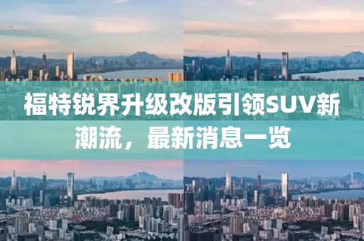 福特锐界升级改版引领SUV新潮流，最新消息一览