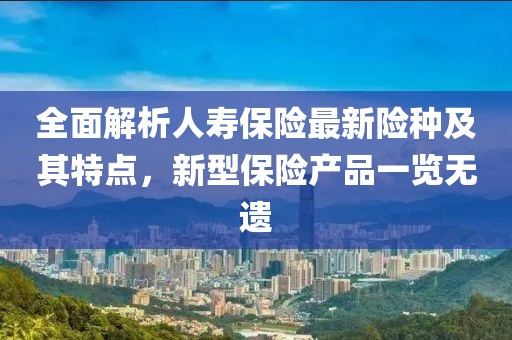 全面解析人寿保险最新险种及其特点，新型保险产品一览无遗